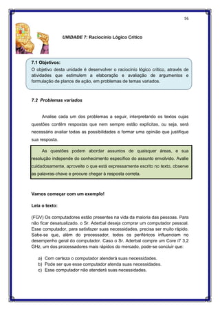56
UNIDADE 7: Raciocínio Lógico Crítico
7.1 Objetivos:
O objetivo desta unidade é desenvolver o raciocínio lógico crítico, através de
atividades que estimulem a elaboração e avaliação de argumentos e
formulação de planos de ação, em problemas de temas variados.
7.2 Problemas variados
Analise cada um dos problemas a seguir, interpretando os textos cujas
questões contêm respostas que nem sempre estão explícitas, ou seja, será
necessário avaliar todas as possibilidades e formar uma opinião que justifique
sua resposta.
As questões podem abordar assuntos de quaisquer áreas, e sua
resolução independe do conhecimento específico do assunto envolvido. Avalie
cuidadosamente, aproveite o que está expressamente escrito no texto, observe
as palavras-chave e procure chegar à resposta correta.
Vamos começar com um exemplo!
Leia o texto:
(FGV) Os computadores estão presentes na vida da maioria das pessoas. Para
não ficar desatualizado, o Sr. Aderbal deseja comprar um computador pessoal.
Esse computador, para satisfazer suas necessidades, precisa ser muito rápido.
Sabe-se que, além do processador, todos os periféricos influenciam no
desempenho geral do computador. Caso o Sr. Aderbal compre um Core i7 3,2
GHz, um dos processadores mais rápidos do mercado, pode-se concluir que:
a) Com certeza o computador atenderá suas necessidades.
b) Pode ser que esse computador atenda suas necessidades.
c) Esse computador não atenderá suas necessidades.
 