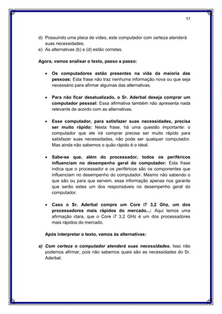 57
d) Possuindo uma placa de vídeo, este computador com certeza atenderá
suas necessidades.
e) As alternativas (b) e (d) estão corretas.
Agora, vamos analisar o texto, passo a passo:
 Os computadores estão presentes na vida da maioria das
pessoas: Esta frase não traz nenhuma informação nova ou que seja
necessário para afirmar algumas das alternativas.
 Para não ficar desatualizado, o Sr. Aderbal deseja comprar um
computador pessoal: Essa afirmativa também não apresenta nada
relevante de acordo com as alternativas.
 Esse computador, para satisfazer suas necessidades, precisa
ser muito rápido: Nesta frase, há uma questão importante: o
computador que ele irá comprar precisa ser muito rápido para
satisfazer suas necessidades, não pode ser qualquer computador.
Mas ainda não sabemos o quão rápido é o ideal.
 Sabe-se que, além do processador, todos os periféricos
influenciam no desempenho geral do computador: Esta frase
indica que o processador e os periféricos são os componentes que
influenciam no desempenho do computador. Mesmo não sabendo o
que são ou para que servem, essa informação apenas nos garante
que serão estes um dos responsáveis no desempenho geral do
computador.
 Caso o Sr. Aderbal compre um Core i7 3,2 Ghz, um dos
processadores mais rápidos do mercado...: Aqui temos uma
afirmação clara, que o Core i7 3,2 GHz é um dos processadores
mais rápidos do mercado.
Após interpretar o texto, vamos às alternativas:
a) Com certeza o computador atenderá suas necessidades. Isso não
podemos afirmar, pois não sabemos quais são as necessidades do Sr.
Aderbal.
 