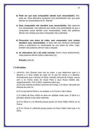 58
b) Pode ser que esse computador atenda suas necessidades. Sim,
pode ser. Essa alternativa apresenta uma possibilidade real, que pode
atender as necessidades do Sr. Aderbal.
c) Esse computador não atenderá suas necessidades. Não sabemos
sua necessidade, mas sabemos que existe uma possibilidade de que o
computador possa atender suas necessidades, então não podemos
afirmar com certeza que esse computador não o atenderá.
d) Possuindo uma placa de vídeo, este computador com certeza
atenderá suas necessidades. O texto não traz nenhuma informação
sobre a importância ou necessidade de uma placa de vídeo. Logo,
também não podemos afirmar nada a respeito.
e) As alternativas (b) e (d) estão corretas. Como vimos anteriormente,
nada podemos afirmar sobre a alternativa (d).
Solução: letra (b)
7.3 Atividades
1. (SERATES 1997) Quando dois rios se unem, o que determina qual é o
afluente é o fluxo médio de cada rio. O que for menor é o afluente.
Considerando que o famoso rio Sena, símbolo nacional da França, une-se
com o rio Yonne antes de cruzar Paris e seus fluxos médios são,
respectivamente, 77m³ e 95m³, podemos inferir que:
a) Um dos maiores símbolos nacionais da França, o rio Sena, não pode ser
afluente de outro rio
b) O rio que banha Paris é, na verdade, o rio Yonne e não o Sena.
c) O critério de fluxo médio ao deve ser adotado neste caso. O Sena é o
principal, devido à sua maior extensão.
d) O rio Sena é o rio alfuente porque possui um fluxo médio inferior ao rio
Yonne.
e) O rio Yonne é o afluente porque possui um fluxo médio maior que o rio
Sena.
 