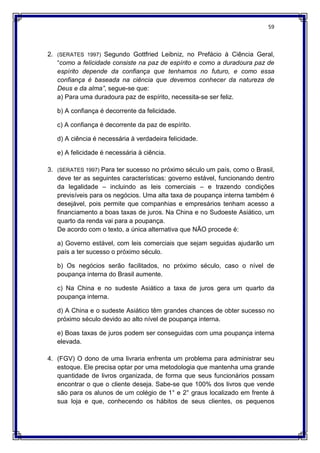 59
2. (SERATES 1997) Segundo Gottfried Leibniz, no Prefácio à Ciência Geral,
“como a felicidade consiste na paz de espírito e como a duradoura paz de
espírito depende da confiança que tenhamos no futuro, e como essa
confiança é baseada na ciência que devemos conhecer da natureza de
Deus e da alma”, segue-se que:
a) Para uma duradoura paz de espírito, necessita-se ser feliz.
b) A confiança é decorrente da felicidade.
c) A confiança é decorrente da paz de espírito.
d) A ciência é necessária à verdadeira felicidade.
e) A felicidade é necessária à ciência.
3. (SERATES 1997) Para ter sucesso no próximo século um país, como o Brasil,
deve ter as seguintes características: governo estável, funcionando dentro
da legalidade – incluindo as leis comerciais – e trazendo condições
previsíveis para os negócios. Uma alta taxa de poupança interna também é
desejável, pois permite que companhias e empresários tenham acesso a
financiamento a boas taxas de juros. Na China e no Sudoeste Asiático, um
quarto da renda vai para a poupança.
De acordo com o texto, a única alternativa que NÃO procede é:
a) Governo estável, com leis comerciais que sejam seguidas ajudarão um
país a ter sucesso o próximo século.
b) Os negócios serão facilitados, no próximo século, caso o nível de
poupança interna do Brasil aumente.
c) Na China e no sudeste Asiático a taxa de juros gera um quarto da
poupança interna.
d) A China e o sudeste Asiático têm grandes chances de obter sucesso no
próximo século devido ao alto nível de poupança interna.
e) Boas taxas de juros podem ser conseguidas com uma poupança interna
elevada.
4. (FGV) O dono de uma livraria enfrenta um problema para administrar seu
estoque. Ele precisa optar por uma metodologia que mantenha uma grande
quantidade de livros organizada, de forma que seus funcionários possam
encontrar o que o cliente deseja. Sabe-se que 100% dos livros que vende
são para os alunos de um colégio de 1° e 2° graus localizado em frente à
sua loja e que, conhecendo os hábitos de seus clientes, os pequenos
 