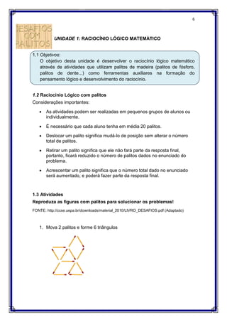 UNIDADE 1: RACIOCÍNIO LÓGICO MATEMÁTICO
1.1 Objetivos:
O objetivo desta unidade é desenvolver o raciocínio lógico matemático
através de atividades que utilizam palitos de madeira (palitos de fósforo,
palitos de dente...) como ferramentas auxiliares na formação do
pensamento lógico e desenvolvimento
1.2 Raciocínio Lógico com palitos
Considerações importantes:
 As atividades podem ser realizadas em pequenos grupos de alunos ou
individualmente.
 É necessário que cada aluno tenha em média 20 palitos.
 Deslocar um palito significa mudá
total de palitos.
 Retirar um palito significa que ele não fará parte da resposta final,
portanto, ficará reduzido o número de palitos dados no enunciado do
problema.
 Acrescentar um palito significa que o número total dado no
será aumentado, e poderá fazer parte da resposta final.
1.3 Atividades
Reproduza as figuras com palitos para solucionar os problemas!
FONTE: http://ccse.uepa.br/downl
1. Mova 2 palitos e forme 6 triângulos
RACIOCÍNIO LÓGICO MATEMÁTICO
O objetivo desta unidade é desenvolver o raciocínio lógico matemático
através de atividades que utilizam palitos de madeira (palitos de fósforo,
palitos de dente...) como ferramentas auxiliares na formação do
pensamento lógico e desenvolvimento do raciocínio.
Raciocínio Lógico com palitos
Considerações importantes:
As atividades podem ser realizadas em pequenos grupos de alunos ou
É necessário que cada aluno tenha em média 20 palitos.
Deslocar um palito significa mudá-lo de posição sem alterar o número
Retirar um palito significa que ele não fará parte da resposta final,
portanto, ficará reduzido o número de palitos dados no enunciado do
Acrescentar um palito significa que o número total dado no
será aumentado, e poderá fazer parte da resposta final.
Reproduza as figuras com palitos para solucionar os problemas!
http://ccse.uepa.br/downloads/material_2010/LIVRO_DESAFIOS.pdf
Mova 2 palitos e forme 6 triângulos
6
O objetivo desta unidade é desenvolver o raciocínio lógico matemático
através de atividades que utilizam palitos de madeira (palitos de fósforo,
palitos de dente...) como ferramentas auxiliares na formação do
As atividades podem ser realizadas em pequenos grupos de alunos ou
de posição sem alterar o número
Retirar um palito significa que ele não fará parte da resposta final,
portanto, ficará reduzido o número de palitos dados no enunciado do
Acrescentar um palito significa que o número total dado no enunciado
Reproduza as figuras com palitos para solucionar os problemas!
(Adaptado)
 