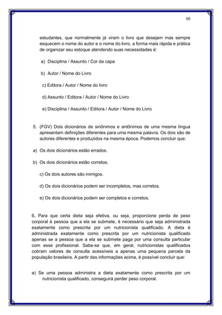 60
estudantes, que normalmente já viram o livro que desejam mas sempre
esquecem o nome do autor e o nome do livro, a forma mais rápida e prática
de organizar seu estoque atendendo suas necessidades é:
a) Disciplina / Assunto / Cor da capa
b) Autor / Nome do Livro
c) Editora / Autor / Nome do livro
d) Assunto / Editora / Autor / Nome do Livro
e) Disciplina / Assunto / Editora / Autor / Nome do Livro
5. (FGV) Dois dicionários de sinônimos e antônimos de uma mesma língua
apresentam definições diferentes para uma mesma palavra. Os dois são de
autores diferentes e produzidos na mesma época. Podemos concluir que:
a) Os dois dicionários estão errados.
b) Os dois dicionários estão corretos.
c) Os dois autores são inimigos.
d) Os dois dicionários podem ser incompletos, mas corretos.
e) Os dois dicionários podem ser completos e corretos.
6. Para que certa dieta seja efetiva, ou seja, proporcione perda de peso
corporal à pessoa que a ela se submete, é necessário que seja administrada
exatamente como prescrita por um nutricionista qualificado. A dieta é
administrada exatamente como prescrita por um nutricionista qualificado
apenas se a pessoa que a ela se submete paga por uma consulta particular
com esse profissional. Sabe-se que, em geral, nutricionistas qualificados
cobram valores de consulta acessíveis a apenas uma pequena parcela da
população brasileira. A partir das informações acima, é possível concluir que:
a) Se uma pessoa administra a dieta exatamente como prescrita por um
nutricionista qualificado, conseguirá perder peso corporal.
 