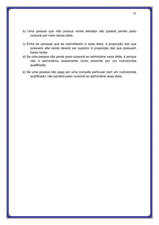 61
b) Uma pessoa que não possua renda elevada não poderá perder peso
corporal por meio dessa dieta.
c) Entre as pessoas que se submeterem a essa dieta, a proporção das que
possuem alta renda deverá ser superior à proporção das que possuem
baixa renda.
d) Se uma pessoa não perde peso corporal ao administrar essa dieta, é porque
não a administrou exatamente como prescrita por um nutricionista
qualificado.
e) Se uma pessoa não paga por uma consulta particular com um nutricionista
qualificado, não perderá peso corporal ao administrar essa dieta.
 