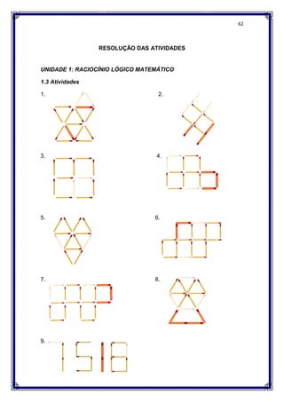 RESOLUÇÃO DAS ATIVIDADES
UNIDADE 1: RACIOCÍNIO LÓGICO MATEMÁTICO
1.3 Atividades
1.
3.
5. 6.
7. 8.
9.
RESOLUÇÃO DAS ATIVIDADES
UNIDADE 1: RACIOCÍNIO LÓGICO MATEMÁTICO
2.
4.
5. 6.
7. 8.
62
 