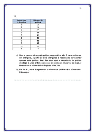63
10.
Número de
triângulos
Número de
palitos
1 3
2 5
3 7
4 9
5 11
6 13
7 15
8 17
... ...
x ?
a) Sim, o menor número de palitos necessários são 3 para se formar
um triângulo, a partir de dois triângulos é necessário acrescentar
apenas dois palitos, isso faz com que a sequência de palitos
obedeça a uma ordem crescente de números ímpares, ou seja, é
duas vezes o número de triângulos mais um.
b) P = 2N + 1, onde P representa o número de palitos e N o número de
triângulos.
 