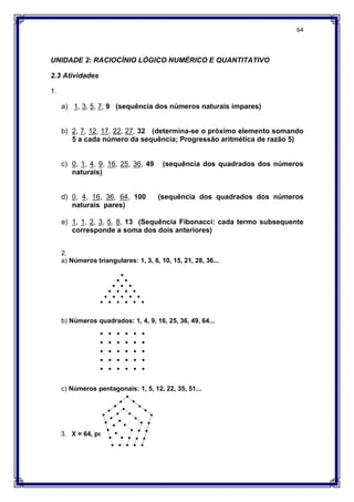64
UNIDADE 2: RACIOCÍNIO LÓGICO NUMÉRICO E QUANTITATIVO
2.3 Atividades
1.
a) 1, 3, 5, 7, 9 (sequência dos números naturais ímpares)
b) 2, 7, 12, 17, 22, 27, 32 (determina-se o próximo elemento somando
5 a cada número da sequência; Progressão aritmética de razão 5)
c) 0, 1, 4, 9, 16, 25, 36, 49 (sequência dos quadrados dos números
naturais)
d) 0, 4, 16, 36, 64, 100 (sequência dos quadrados dos números
naturais pares)
e) 1, 1, 2, 3, 5, 8, 13 (Sequência Fibonacci: cada termo subsequente
corresponde a soma dos dois anteriores)
2.
a) Números triangulares: 1, 3, 6, 10, 15, 21, 28, 36...
b) Números quadrados: 1, 4, 9, 16, 25, 36, 49, 64...
c) Números pentagonais: 1, 5, 12, 22, 35, 51...
3. X = 64, pois 8² = 64
 