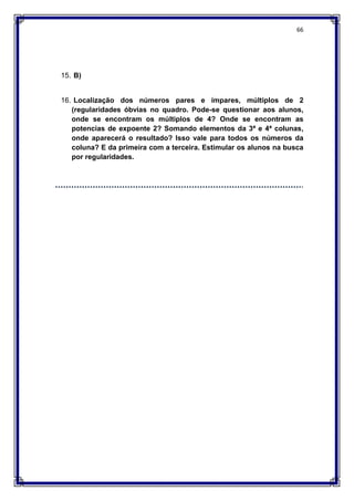 66
15. B)
16. Localização dos números pares e ímpares, múltiplos de 2
(regularidades óbvias no quadro. Pode-se questionar aos alunos,
onde se encontram os múltiplos de 4? Onde se encontram as
potencias de expoente 2? Somando elementos da 3ª e 4ª colunas,
onde aparecerá o resultado? Isso vale para todos os números da
coluna? E da primeira com a terceira. Estimular os alunos na busca
por regularidades.
 