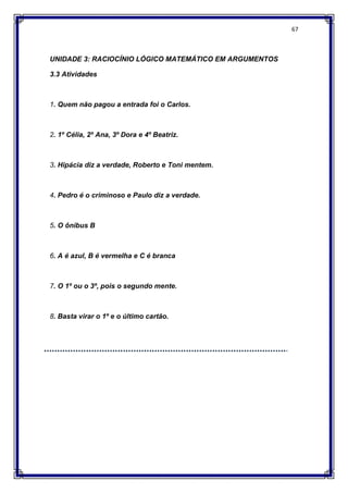67
UNIDADE 3: RACIOCÍNIO LÓGICO MATEMÁTICO EM ARGUMENTOS
3.3 Atividades
1. Quem não pagou a entrada foi o Carlos.
2. 1º Célia, 2º Ana, 3º Dora e 4º Beatriz.
3. Hipácia diz a verdade, Roberto e Toni mentem.
4. Pedro é o criminoso e Paulo diz a verdade.
5. O ônibus B
6. A é azul, B é vermelha e C é branca
7. O 1º ou o 3º, pois o segundo mente.
8. Basta virar o 1º e o último cartão.
 