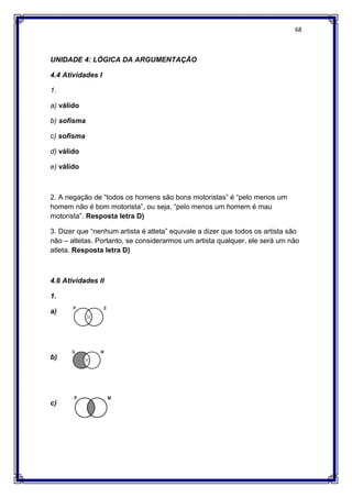 68
UNIDADE 4: LÓGICA DA ARGUMENTAÇÃO
4.4 Atividades I
1.
a) válido
b) sofisma
c) sofisma
d) válido
e) válido
2. A negação de “todos os homens são bons motoristas” é “pelo menos um
homem não é bom motorista”, ou seja, “pelo menos um homem é mau
motorista”. Resposta letra D)
3. Dizer que “nenhum artista é atleta” equivale a dizer que todos os artista são
não – atletas. Portanto, se considerarmos um artista qualquer, ele será um não
atleta. Resposta letra D)
4.6 Atividades II
1.
a)
b)
c)
 