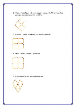 2. O peixinho da figura está nadando para a esquerda. Mova três palitos
para que ele nade no sentido contrário.
3. Remova 2 palitos e deixe a figura com 2 quadrados.
4. Mova 3 palitos e forme 3 quadrados
5. Retire 2 palitos para ficarem 4 triângulos
O peixinho da figura está nadando para a esquerda. Mova três palitos
para que ele nade no sentido contrário.
Remova 2 palitos e deixe a figura com 2 quadrados.
Mova 3 palitos e forme 3 quadrados
Retire 2 palitos para ficarem 4 triângulos
7
O peixinho da figura está nadando para a esquerda. Mova três palitos
 