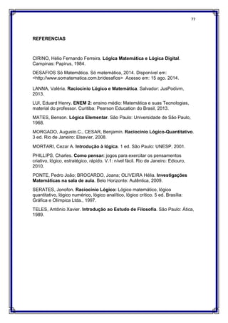 77
REFERENCIAS
CIRINO, Hélio Fernando Ferreira. Lógica Matemática e Lógica Digital.
Campinas: Papirus, 1984.
DESAFIOS Só Matemática. Só matemática, 2014. Disponível em:
<http://www.somatematica.com.br/desafios> Acesso em: 15 ago. 2014.
LANNA, Valéria. Raciocínio Lógico e Matemática. Salvador: JusPodivm,
2013.
LUI, Eduard Henry. ENEM 2: ensino médio: Matemática e suas Tecnologias,
material do professor. Curitiba: Pearson Education do Brasil, 2013.
MATES, Benson. Lógica Elementar. São Paulo: Universidade de São Paulo,
1968.
MORGADO, Augusto.C., CESAR, Benjamin. Raciocínio Lógico-Quantitativo.
3 ed. Rio de Janeiro: Elsevier, 2008.
MORTARI, Cezar A. Introdução à lógica. 1 ed. São Paulo: UNESP, 2001.
PHILLIPS, Charles. Como pensar: jogos para exercitar os pensamentos
criativo, lógico, estratégico, rápido. V.1: nível fácil. Rio de Janeiro: Ediouro,
2010.
PONTE, Pedro João; BROCARDO, Joana; OLIVEIRA Hélia. Investigações
Matemáticas na sala de aula. Belo Horizonte: Autêntica, 2009.
SERATES, Jonofon. Raciocínio Lógico: Lógico matemático, lógico
quantitativo, lógico numérico, lógico analítico, lógico crítico. 5 ed. Brasília:
Gráfica e Olímpica Ltda., 1997.
TELES, Antônio Xavier. Introdução ao Estudo de Filosofia. São Paulo: Ática,
1989.
 