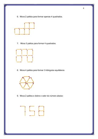 6. Mova 2 palitos para formar apenas 4 quadrados.
7. Mova 3 palitos para formar 4 quadrados.
8. Mova 4 palitos para formar 3 triângulos equiláteros
9. Mova 2 palitos e dobre
Mova 2 palitos para formar apenas 4 quadrados.
Mova 3 palitos para formar 4 quadrados.
Mova 4 palitos para formar 3 triângulos equiláteros
Mova 2 palitos e dobre o valor do número abaixo:
8
 