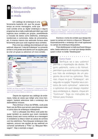 8 Criando catálogos
         e bloqueando
         e-mails
          Um catálogo de endereços é uma
  ferramenta bastante útil, que lhe poupa
  tempo ao enviar mensagens, evita que
  você cometa erros ao digitar endereços e alguns
                                                                   Clique no link “Opções” no canto direito da tela e vá em
  programas de e-mails e webmails permitem que você                “Bloquear endereços”. Uma nova janela surgirá para você
  organize seus contatos por grupos, possibilitando                escrever o e-mail dos contatos que deseja bloquear.
  a inclusão de dados como telefones, endereços
  residenciais e comerciais, datas de aniversários,                      Escreva o nome do contato que deseja blo-
  etc. A imensa maioria dos webmails fornece essa                 quear no campo em branco e clique em “Bloquear”.
  ferramenta para que você organize seus contatos.                Automaticamente o endereço de e-mail aparecerá
          Para criar seu catálogo de endereços em seu             no campo de endereços bloqueados.
  webmail, clique em “Lista de Endereços” ou comando                     Para desbloquear e-mails que foram bloque-
  similar e uma janela será aberta com as opções para             ados, basta selecionar o e-mail que deseja desblo-
  se criar um grupo ou adicionar um novo contato.                 quear e clicar no botão “Desbloquear”.


                                                                             Como Fazer
                                                                              Verifique se o seu webmail
                                                                      permite a importação de dados. Al-
                                                                      guns webmails, como o do Yahoo!,
                                                                      permitem que você importe e exporte
                                                                      sua lista de endereços de um pro-
                                                                      grama de e-mail ou aplicativo. Para
                                                                      isso, clique na guia “Endereços”, em
                                                                      seguida na opção “Importar seus con-
                                                                      tatos de outro aplicativo”, selecione
   No Bol, ao clicar na opção “Endereço”, e depois em “Adi-           o aplicativo do qual deseja importar
   cionar novo endereço”, uma janela será aberta permitindo
   que você insira os dados e salve-os.                               seus endereços e, depois, clique em
                                                                      “Continuar”. Siga as instruções do
           Depois de organizar seu catálogo de ende-
   reços, todas as vezes que redigir uma nova men-                    Yahoo! para ﬁnalizar.
   sagem, bastará selecionar dele o endereço dos
   destinatários inclusos.
           Para diminuir o ﬂuxo de SPAMs, você pode
   fazer uso de ﬁltros que servem para bloquear estes
   e outros tipos de endereços indesejáveis.
           Com a utilização dos ﬁltros você pode blo-
   quear também os usuários que vivem mandando
   boatos (hoax) sem nunca veriﬁcar se a mensagem
   é verdadeira ou falsa e lotam as caixas de correios
   com lixo eletrônico. Para bloquear endereços inde-
   sejáveis, procure nas opções de seu webmail um
   comando semelhante a “Filtro” ou “Bloquear Men-
   sagem”. Veja o exemplo a seguir:


CADERNOS ELETRÔNICOS 1                         COMO USAR E GERENCIAR SEUS E-MAILS                                         11
 