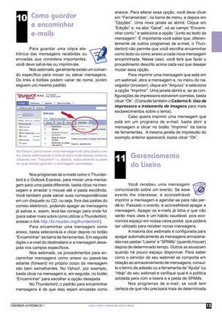anexos. Para alterar essa opção, você deve clicar
   10 Como guardar                                                  em “Ferramentas”, na barra de menu, e depois em
      e encaminhar                                                  “Opções”. Uma nova janela se abrirá. Clique em
                                                                    “Edição” e, na aba “Geral”, vá ao campo “Encami-
      e-mails                                                       nhar como:” e selecione a opção “Junto ao texto da
                                                                    mensagem”. É importante você saber que, diferen-
                                                                    temente de outros programas de e-mail, o Thun-
          Para guardar uma cópia ele-                               derbird não permite que você escolha encaminhar
   trônica das mensagens recebidas ou                               como texto ou como anexo a cada nova mensagem
   enviadas que considera importantes,                              encaminhada. Nesse caso, você terá que fazer o
   você deve salvá-las ou imprimi-las.                              procedimento descrito acima cada vez que desejar
          Nos webmails, geralmente existe um coman-                 mudar essa opção.
   do especíﬁco para mover ou salvar mensagens.                              Para imprimir uma mensagem que está em
   Os links e botões podem variar de nome, porém                    um webmail, abra a mensagem e, no menu do na-
   seguem um mesmo padrão.                                          vegador (browser), clique em “Arquivo” e selecione
                                                                    a opção “Imprimir”. Uma janela abrirá e, se as con-
                                                                    ﬁgurações da impressora estiverem corretas, basta
                                                                    clicar “Ok”. (Consulte também o Caderno 6: Uso da
                                                                    impressora e tratamento de imagens para mais
                                                                    esclarecimentos sobre o tema).
                                                                             Caso queira imprimir uma mensagem que
                                                                    está em um programa de e-mail, basta abrir a
                                                                    mensagem e clicar no botão “Imprimir” da barra
                                                                    de ferramentas. A mesma janela de impressão do
                                                                    exemplo anterior aparecerá, basta clicar “Ok”.


   No Yahoo!, para mover uma mensagem de uma pasta a ou-

                                                                    11 Gerenciamento
   tra, basta selecioná-la e indicar para onde deseja movê-la,
   clicando em “Transferir” e, depois, selecionando a pasta
   na qual deseja guardar a mensagem assinalada.
                                                                                da Lixeira
           Nos programas de e-mails como o Thunder-
   bird e o Outlook Express, para mover uma mensa-
   gem para uma pasta diferente, basta clicar na men-                        Você recebeu uma mensagem
   sagem e arrastar o mouse até a pasta escolhida.                  comunicando sobre um evento. Se esse
   Você também pode salvar suas correspondências                    evento lhe interessar, é aconselhável
   em um disquete ou CD, ou seja, fora das pastas do                imprimir a mensagem e agendar-se para não per-
   correio eletrônico, podendo apagar as mensagens                  dê-lo. Passado o evento, é aconselhável apagar a
   já salvas e, assim, levá-las consigo para onde for               mensagem. Apagar os e-mails já lidos e que não
   (para saber mais sobre como utilizar o Thunderbird,              serão mais úteis é um hábito saudável, pois eco-
   acesse o link http://br.mozdev.org/thunderbird/).                nomiza espaço em nossa caixa postal, que poderá
           Para encaminhar uma mensagem como                        ser utilizado para receber novas mensagens.
   anexo, basta selecioná-la e clicar depois no botão                        A maioria dos webmails é conﬁgurada para
   “Encaminhar” da barra de ferramentas. Em seguida                 apagar automaticamente as mensagens armazena-
   digite o e-mail do destinatário e a mensagem dese-               das nas pastas “Lixeira” e “SPAMs” (quando houver)
   jada nos campos especíﬁcos.                                      depois de determinado tempo. Outros as esvaziam
           Nos webmails, os procedimentos para en-                  quando há pouco espaço disponível. Para saber
   caminhar mensagens como anexo ou passá-las                       como o servidor de seu webmail se comporta em
   adiante (forward) no próprio corpo da mensagem                   relação ao armazenamento de mensagens, consul-
   são bem semelhantes. No Yahoo!, por exemplo,                     te o termo de adesão ou a ferramenta de “Ajuda” ou
   basta clicar na mensagem e, em seguida, no botão                 “Help” do seu webmail e veriﬁque qual é a política
   “Encaminhar” para escolher a opção desejada.                     adotada para com a lixeira e a pasta de SPAMs.
           No Thunderbird, o padrão para encaminhar                          Nos programas de e-mail, se você tem
   mensagens é de que elas sejam enviadas como                      certeza de que não precisará mais de determinada



CADERNOS ELETRÔNICOS 1                           COMO USAR E GERENCIAR SEUS E-MAILS                                       13
 