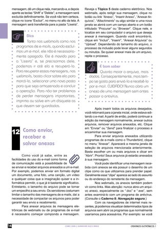 mensagem, dê um clique nela, marcando-a, e depois           Reveja o Tópico 5 deste caderno eletrônico. Nos
     aperte as teclas “Shift” e ”Delete”; a mensagem será        webmails, após redigir sua mensagem, clique no
     excluída deﬁnitivamente. Se você não tem certeza,           botão ou link “Anexo”, “Inserir Anexo”, “Anexar Ar-
     clique no ícone “Excluir”, no menu no alto da tela. A       quivos”, “Attachments” ou algo similar e uma nova
     mensagem será transferida para a pasta “Lixeira”.           janela se abrirá com um campo aberto e um botão
                                                                 intitulado “Procurar” ou ”Browser”. Clique nele, e
                                                                 localize em seu computador o arquivo que deseja
               Dica                                              anexar à mensagem. Quando você encontrá-lo,
               Tanto nos webmails como nos                       clique em “Incluir”, ”Inserir”, “Anexar Arquivos” ou
                                                                 “Upload”. Dependendo do tamanho do arquivo, o
        programas de e-mails, quando excluí-                     processo da inclusão pode levar alguns segundos
        mos um e-mail, ele não é necessaria-                     ou minutos. Se quiser anexar mais de um arquivo,
        mente apagado. Ele é movido para                         repita o processo.
        a “Lixeira” e, se precisarmos dele,
        podemos ir até ela e recuperá-lo.                                   É bom saber
        Para recuperar essas mensagens, nos                                  Quanto maior o arquivo, mais
        webmails, basta clicar sobre ela para                         dados. Conseqüentemente, mais tem-
        marcá-la, selecionar uma nova pasta                           po se gasta para enviá-lo e recebê-lo
        para que seja armazenada e concluir                           por e-mail. CUIDADO! Nunca abra um
        a operação. Para não ter problemas                            anexo de uma mensagem sem antes
        de perder mensagens importantes,                              passar o antivírus.
        imprima ou salve em um disquete as
        que devem ser guardadas.
                                                                          Após inserir todos os arquivos desejados,
                                                                 você retornará para a janela inicial, onde estava edi-
                                                                 tando o e-mail. A partir de então, poderá continuar a
                                                                 edição da mensagem normalmente, anexar outros
                                                                 arquivos, remover arquivos anexados, etc. Clique
                                                                 em “Enviar” ou “Send” para ﬁnalizar o processo e
     12 Como enviar,                                             encaminhar sua mensagem.
             receber e                                                    Para enviar arquivos anexados utilizando
                                                                 programas de e-mails como o Thunderbird, clique
             salvar anexos                                       no menu “Anexar”. Aparecerá a mesma janela de
                                                                 seleção de arquivos mencionada anteriormente.
                                                                 Basta escolher um ou mais arquivos e clicar em
              Como você já sabe, entre as                        “Abrir”. Pronto! Seus arquivos já estarão anexados
     facilidades do uso do e-mail como forma                     à sua mensagem.
     de comunicação está a possibilidade de                               Você pode identiﬁcar uma mensagem rece-
     se enviar e receber arquivos anexados a um e-mail.          bida com anexos se ela possuir o desenho de um
     Por exemplo, podemos enviar em formato digital              clipe como os que utilizamos para prender papel.
     um documento, uma foto, uma canção, um vídeo                Geralmente esse “clipe” aparece ao lado do assunto
     e qualquer coisa que a imaginação quiser e a in-            ou do endereço do remetente da mensagem.
     formática permitir, o que já é bastante signiﬁcativo.                Nos webmails, os anexos também podem
     Entretanto, o tamanho do arquivo pode se tornar             vir como links. Mas atenção: nunca abra um arqui-
     um empecilho a seu envio. Os servidores costumam            vo anexo, especialmente os “.doc” e “.exe”, sem
     limitar o tamanho das mensagens de e-mails, daí a           antes examiná-lo com um programa de antivírus.
     necessidade de compactar os arquivos para poder             (Consulte o Caderno 8: Navegação segura.)
     garantir seu envio e recebimento.                                    Com os navegadores de internet mais re-
              Para anexar arquivos às mensagens ele-             centes, já podemos visualizar determinados tipos de
     trônicas de webmails ou de programas de e-mail              arquivos sem abrir os programas que normalmente
     é necessário começar compondo a mensagem.                   usaríamos para acessá-los. Por exemplo: se você


14                                            COMO USAR E GERENCIAR SEUS E-MAILS                     CADERNOS ELETRÔNICOS 1
 