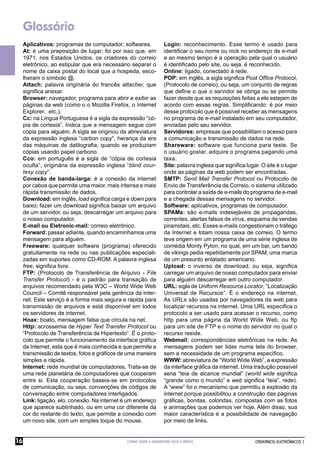 Glossário
     Aplicativos: programas de computador; softwares.            Login: reconhecimento. Esse termo é usado para
     At: é uma preposição de lugar; foi por isso que, em         identiﬁcar o seu nome ou nick no endereço de e-mail
     1971, nos Estados Unidos, os criadores do correio           e ao mesmo tempo é a operação pela qual o usuário
     eletrônico, ao estipular que era necessário separar o       é identiﬁcado pelo site, ou seja, é reconhecido.
     nome da caixa postal do local que a hospeda, esco-          Online: ligado, conectado à rede.
     lheram o símbolo @.                                         POP: em inglês, a sigla signiﬁca Post Ofﬁce Protocol,
     Attach: palavra originária do francês attacher, que         (Protocolo de correio), ou seja, um conjunto de regras
     signiﬁca anexar.                                            que deﬁne o que o servidor se obriga ou se permite
     Browser: navegador, programa para abrir e exibir as         fazer desde que as requisições feitas a ele estejam de
     páginas da web (como o o Mozilla Firefox, o Internet        acordo com essas regras. Simpliﬁcando: é por meio
     Explorer, etc.).                                            desse protocolo que é possível receber as mensagens
     Cc: na Língua Portuguesa é a sigla da expressão “có-        no programa de e-mail instalado em seu computador,
     pia de cortesia”. Indica que a mensagem segue com           enviadas pelo seu servidor.
     cópia para alguém. A sigla se originou da abreviatura       Servidores: empresas que possibilitam o acesso para
     da expressão inglesa “carbon copy”, herança da era          a comunicação e transmissão de dados na rede.
     das máquinas de datilograﬁa, quando se produziam            Shareware: software que funciona para teste. Se
     cópias usando papel carbono.                                o usuário gostar, adquire o programa pagando uma
     Cco: em português é a sigla de “cópia de cortesia           taxa.
     oculta”, originária da expressão inglesa “blind cour-       Site: palavra inglesa que signiﬁca lugar. O site é o lugar
     tesy copy”.                                                 onde as páginas da web podem ser encontradas.
     Conexão de banda-larga: é a conexão da internet             SMTP: Send Mail Transfer Protocol ou Protocolo de
     por cabos que permite uma maior, mais intensa e mais        Envio de Transferência de Correio, o sistema utilizado
     rápida transmissão de dados.                                para controlar a saída de e-mails do programa de e-mail
     Download: em inglês, load signiﬁca carga e down para        e a chegada dessas mensagens no servidor.
     baixo; fazer um download signiﬁca baixar um arquivo         Software: aplicativos, programas de computador.
     de um servidor, ou seja, descarregar um arquivo para        SPAMs: são e-mails indesejáveis de propagandas,
     o nosso computador.                                         correntes, alertas falsos de vírus, esquema de vendas
     E-mail ou Eletronic-mail: correio eletrônico.               piramidais, etc. Esses e-mails congestionam o tráfego
     Forward: passar adiante, quando encaminhamos uma            da Internet e lotam nossa caixa de correio. O termo
     mensagem para alguém.                                       teve origem em um programa de uma série inglesa de
     Freeware: qualquer software (programa) oferecido            comédia Monty Pyton, no qual, em um bar, um bando
     gratuitamente na rede ou nas publicações especiali-         de vikings pedia repetidamente por SPAM, uma marca
     zadas em suportes como CD-ROM. A palavra inglesa            de um presunto enlatado americano.
     free, signiﬁca livre.                                       Upload: o inverso de download, ou seja, signiﬁca
     FTP: (Protocolo de Transferência de Arquivo - File          carregar um arquivo de nosso computador para enviar
     Transfer Protocol) - é o padrão para transação de           para alguém descarregar em outro computador.
     arquivos recomendado pela W3C – World Wide Web              URL: sigla de Uniform Resource Locator, “Localização
     Council – Comitê responsável pela gerência da inter-        Universal de Recursos”. É o endereço na internet.
     net. Este serviço é a forma mais segura e rápida para       As URLs são usadas por navegadores da web para
     transmissão de arquivos e está disponível em todos          localizar recursos na internet. Uma URL especiﬁca o
     os servidores de internet.                                  protocolo a ser usado para acessar o recurso, como
     Hoax: boato, mensagem falsa que circula na net.             http para uma página da World Wide Web, ou ftp
     Http: acrossemia de Hyper Text Transfer Protocol ou         para um site de FTP e o nome do servidor no qual o
     “Protocolo de Transferência de Hipertexto”. É o proto-      recurso reside.
     colo que permite o funcionamento da interface gráﬁca        Webmail: correspondências eletrônicas na rede. As
     da Internet, esta que é mais conhecida e que permite a      mensagens podem ser lidas numa tela do browser,
     transmissão de textos, fotos e gráﬁcos de uma maneira       sem a necessidade de um programa especíﬁco.
     simples e rápida.                                           WWW: abreviatura de “World Wide Web”, a expressão
     Internet: rede mundial de computadores. Trata-se de         da interface gráﬁca da internet. Uma tradução possível
     uma rede planetária de computadores que cooperam            seria “teia de alcance mundial” (world wide signiﬁca
     entre si. Esta cooperação baseia-se em protocolos           “grande como o mundo” e web signiﬁca “teia”, rede).
     de comunicação, ou seja, convenções de códigos de           A “www” foi o mecanismo que permitiu a explosão da
     conversação entre computadores interligados.                internet porque possibilitou a construção das páginas
     Link: ligação, elo, conexão. Na internet é um endereço      gráﬁcas, bonitas, coloridas, compostas com as fotos
     que aparece sublinhado, ou em uma cor diferente da          e animações que podemos ver hoje. Além disso, sua
     cor do restante do texto, que permite a conexão com         maior característica é a possibilidade de navegação
     um novo site, com um simples toque do mouse.                por meio de links.


16                                             COMO USAR E GERENCIAR SEUS E-MAILS                       CADERNOS ELETRÔNICOS 1
 