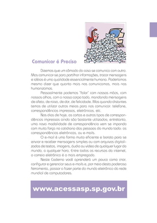 Comunicar é Preciso
                            Dizemos que um cômodo da casa se comunica com outro.
                     Mas comunicar-se para partilhar informações, trocar mensagens
                     e idéias é uma qualidade essencialmente humana. Poderíamos
                     mesmo dizer que quanto mais nos comunicamos, mais nos
                     humanizamos.
                            Pessoalmente podemos ”falar“ com nossas mãos, com
                     nossos olhos, com o nosso corpo todo, mandando mensagens
                     de afeto, de raiva, de dor, de felicidade. Mas quando distantes
                     temos de utilizar outros meios para nos comunicar: telefone,
                     correspondências impressas, eletrônicas, etc.
                            Nos dias de hoje, as cartas e outros tipos de correspon-
                     dências impressas ainda são bastante utilizados; entretanto,
                     uma nova modalidade de correspondência vem se impondo
                     com muita força no cotidiano das pessoas do mundo todo: as
                     correspondências eletrônicas, ou e-mails.
                            O e-mail é uma forma muito eﬁciente e barata para se
                     enviar e receber mensagens simples ou com arquivos digitali-
                     zados de textos, imagens, áudio ou vídeo de qualquer lugar do
                     mundo, a qualquer hora. Entre todos os recursos da internet,
                     o correio eletrônico é o mais empregado.
                            Neste Caderno você aprenderá um pouco como criar,
                     conﬁgurar e gerenciar seus e-mails e, por meio desta poderosa
                     ferramenta, passar a fazer parte do mundo eletrônico da rede
                     mundial de computadores.



                         www.acessasp.sp.gov.br


CADERNOS ELETRÔNICOS 1                   COMO USAR E GERENCIAR SEUS E-MAILS            17
 