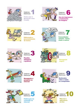 Cadernos
Eletrônicos

Como usar e
              1   Cadernos
                  Eletrônicos    6
                  Uso da impressora
gerenciar seus    e tratamento
e-mails           de imagens




Cadernos
Eletrônicos   2   Cadernos
                  Eletrônicos

                  Comunidades
                                7
Editoração e
processamento     virtuais - listas,
de textos         chats e outros




Cadernos
Eletrônicos

Planilha
              3    Cadernos
                   Eletrônicos   8
eletrônica         Navegação
e gráﬁcos          segura




Cadernos
Eletrônicos   4   Cadernos
                  Eletrônicos    9
Navegação e       Multimídia:
pesquisa na       vídeo e áudio
internet          no computador




Cadernos
Eletrônicos   5    Cadernos
                   Eletrônicos

                   Web 2.0 e
                                10
Publicação de
conteúdo na        aplicativos
internet           on-line
 