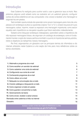 Introdução
           Este Caderno foi redigido para auxiliar você a usar e gerenciar seus e-mails. Nas
    próximas páginas você saberá como se cadastrar em um webmail gratuito; conﬁgurar
    contas de correio eletrônico em seu computador; criar, enviar e receber uma mensagem e
    organizá-las em pastas.
           Terá também oportunidade de aprender como enviar mensagens para mais de uma
    pessoa com endereços ocultos ou aparentes (cópias “Cco” e “Cc”); anexar arquivos em suas
    mensagens; salvar, imprimir, mover ou repassar uma mensagem importante; como excluir
    aquelas sem importância ou recuperar aquelas que foram excluídas indevidamente.
           Saberá como bloquear endereços indesejáveis; aprenderá sobre a importância de
    não repassar mensagens falsas; de organizar um catálogo de endereços; como é funda-
    mental manter o sigilo de nossas senhas e também o quanto é importante sermos polidos,
    claros e objetivos ao redigirmos nossas mensagens.
           Ao ﬁnal, organizamos um glossário com os principais termos da informática e da
    internet utilizados neste Caderno e uma seção de links para mais referências sobre os
    temas abordados.



    Índice
     1. Webmails e programas de e-mail                                                               5
     2. Como escolher um servidor de webmail                                                         5
     3. Como cadastrar uma conta de webmail                                                          6
     4. Conﬁgurando sua conta de e-mail                                                              7
     5. Conhecendo programas de e-mail                                                               8
     6. Como utilizar um e-mail                                                                      9
     7. Netiqueta na comunicação dos e-mails                                                       10
     8. Criando catálogos e bloqueando e-mails                                                     11
     9. Como organizar e-mails em pastas                                                           12
    10. Como guardar e encaminhar e-mails                                                          13
    11. Gerenciamento da lixeira                                                                   13
    12. Como enviar, receber e salvar anexos                                                       14
    Remissão entre cadernos e links na internet                                                    15
    Glossário                                                                                      16

                        Acesse a versão on-line dos Cadernos Eletrônicos no link:
                              www.acessasp.sp.gov.br/cadernos


4                                      COMO USAR E GERENCIAR SEUS E-MAILS           CADERNOS ELETRÔNICOS 1
 