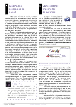 1 Webmails e                                               2 Como escolher
          programas de                                                um servidor
          e-mail                                                      de webmail
           Há diversas maneiras de se manusear men-                   Qualquer pessoa pode ter
   sagens eletrônicas. Entre elas podemos destacar             um ou mais e-mails para se comuni-
   como mais comuns a utilização de um programa                car. Na internet existe uma série de
   de e-mail instalado localmente em seu computador            servidores que oferecem serviços de
   e por meio de endereços de Internet que cumprem             webmail gratuitos. Para ter acesso a
   funções semelhantes a esses aplicativos, chamados           esse serviço é necessário cadastrar-se em algum
   webmails. Há vários programas de e-mails no mer-            desses servidores.
   cado, como: o Thunderbird (para Linux) e o Outlook                 Para cadastrar uma conta de e-mail, você
   Express (para Windows).                                     deve acessar as URLs (endereços) da web (rede)
           Existem muitos servidores de webmails na            que ofereçam serviços de webmails gratuitos.
   Internet, como o Yahoo!, Gmail, Hotmail, Bol, IG,           Para encontrá-los, faça uma pesquisa em qualquer
   etc. A diferença básica entre esses dois modos de           bom site de busca utilizando as palavras chaves
   manusear e-mails é que, ao trabalhar com os we-             “webmail grátis”. Ao realizar esta busca, você pro-
   bmails, você pode acessar mais facilmente a sua             vavelmente se surpreenderá com a quantidade de
   conta de e-mail de qualquer computador conectado            servidores que prestam esse serviço. (Consulte
   à rede, basta utilizar um navegador de internet. Isso       também o Caderno 4: Navegação e pesquisa na
   é ideal quando você compartilha um computador               internet para saber mais).
   com vários usuários. Já para acessar sua conta por
   meio de um programa de e-mail fora de seu compu-
   tador, você necessita de conﬁgurações especíﬁcas,
   nem sempre ao alcance do usuário. Nos webmails,
   suas mensagens residem no servidor e não em seu
   computador, aumentado assim a sua privacidade
   caso você compartilhe o computador em casa, no
   trabalho ou na escola. Por isso os webmails serão
   o foco principal desse Caderno!
           Entretanto, o espaço para armazenar suas
   mensagens em servidores de webmails gratuitos é
                                                               Página inicial do buscador Google: o mais completo da
   limitado e, apesar do espaço oferecido ser suﬁciente        Internet na atualidade.
   na maioria das vezes, talvez você preﬁra salvar as
   mensagens mais importantes e deixar sua conta                      Navegue um pouco por esses sites e avalie
   sempre disponível para receber novos e-mails.               os diferentes serviços oferecidos para as contas
   Falaremos sobre como salvar suas mensagens no               de webmails gratuitos. Escolher bem um webmail
   Tópico 8 deste Caderno.                                     para lhe prestar serviços de correio eletrônico é
           Contas de e-mails em webmails também                semelhante a escolher uma escola para você estu-
   são bastante simples de utilizar, basta que você            dar ou para educar seu ﬁlho. Você não escolheria
   se cadastre em algum servidor de webmail de sua             qualquer uma, escolheria? Provavelmente consi-
   escolha, como veremos nos próximos tópicos.                 deraria fatores como: a distância da escola até a
                                                               casa, a qualidade das instalações, o tamanho do
                                                               espaço para estudos e lazer, os recursos humanos,
              É bom saber
                                                               a segurança, etc.
              Uma conta de webmail pode                               Avaliações parecidas também devem ser fei-
       ser acessada de qualquer computa-                       tas em relação aos serviços prestados pelo servidor
                                                               de webmail que você escolher. Procure saber, por
       dor que esteja ligado à internet. Se                    exemplo: qual é o espaço destinado às mensagens
       você compartilha o uso do computa-                      do usuário?
       dor, terá mais privacidade utilizando                          Quanto maior for, melhor para receber men-
                                                               sagens com arquivos anexados e para armazenar
       um servidor de webmail.
                                                               e-mails importantes. Eles possuem antivírus on-line


CADERNOS ELETRÔNICOS 1                      COMO USAR E GERENCIAR SEUS E-MAILS                                         5
 