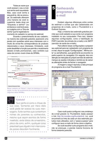 Todas as vezes que
    você acessar o seu e-mail,
    sua senha será requisitada.
                                                                    5 Conhecendo
    Mas, caso você venha a                                                 programas de
    esquecê-la, não se preocu-                                             e-mail
    pe. Os webmails oferecem
    uma maneira de você re-
    cuperá-la: basta clicar em                                             Existem algumas diferenças entre contas
    “Esqueceu a senha?” (ou                                        de webmail e contas que são cadastradas em
    similares) e você terá aces-                                   programas de e-mails, como o Thunderbird e o
    so à página com a “Dica de                                     Outlook Express.
    senha” que foi registrada no                                           Hoje, a maioria dos webmails gratuitos per-
    momento do cadastro no serviço do webmail.                     mite que você cadastre a sua conta num programa
            Durante o preenchimento de seu cadastro,               instalado no seu computador. Para isso, bastam
    na maioria dos webmails gratuitos aparecerá uma                algumas configurações, como a habilitação do
    janela com questões sobre seus interesses com o                POP3 (servidor de entrada de e-mails) e do SMTP
    intuito de enviar-lhe correspondência de produtos              (servidor de saída de e-mails).
    relacionados a seus interesses. Entretanto, você                       Para alterar essas conﬁgurações e preparar
    pode desabilitar a função que permite o recebimento            seu webmail para ser cadastrado num programa de
    desses e-mails promocionais, caso contrário sua                e-mail, clique na opção “Conﬁgurações”, “Minha con-
    caixa de correio viverá cheia de SPAMs.                        ta” ou semelhantes, que geralmente se encontra na
                                                                   parte superior do navegador. Em seguida, leia com
                                                                   atenção as instruções do próprio servidor de webmail,
                                                                   marque as opções indicadas e lembre-se de salvar
                                                                   as alterações antes de fechar o navegador.
                                                                           A imagem a seguir reproduz a tela principal
                                                                   do programa de e-mail Thunderbird.




    Neste cadastro do Yahoo!, o item em destaque é a autori-
    zação, ou não, do recebimento de mensagens publicitárias
    (algumas delas SPAMs).



              Cuidado!
               Sua senha é como a chave de                         Softwares de gerenciamento de e-mails são recomendados
                                                                   para pessoas que enviam e recebem uma quantidade muito
       sua casa. Somente por meio dela                             grande de mensagens.
       você pode ter acesso às suas men-
       sagens. Evite senhas que contenham                                  Caso você queira conﬁgurar o seu endereço
       nomes de parentes ou conhecidos,                            de e-mail gratuito no Thunderbird, basta acessar
                                                                   o link http://br.mozdev.org/thunderbird. Lá, você
       mesmo que sejam escritos de forma                           encontrará os links de cada um dos webmails gra-
       invertida; evite datas de aniversário,                      tuitos mais utilizados, com o “passo-a-passo” para
       placa de carro, enﬁm, qualquer coisa                        conﬁgurar seus e-mails de forma clara e objetiva.
       previsível que alguém mal-intenciona-                               Se você escolher outro programa de e-mail,
                                                                   não se preocupe, a grande maioria funciona de
       do possa descobrir facilmente.                              forma bastante parecida.



8                                               COMO USAR E GERENCIAR SEUS E-MAILS                     CADERNOS ELETRÔNICOS 1
 
