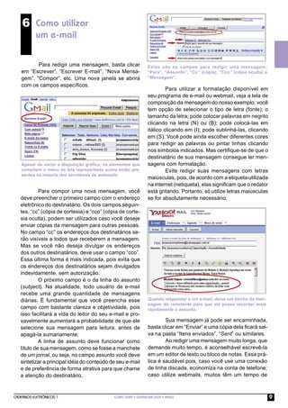 6 Como utilizar
          um e-mail

          Para redigir uma mensagem, basta clicar              Estes são os campos para redigir uma mensagem:
   em “Escrever”, “Escrever E-mail”, “Nova Mensa-              “Para”, “Assunto”, “Cc” (cópia), “Cco” (cópia oculta) e
   gem”, “Compor”, etc. Uma nova janela se abrirá              “Mensagem”.
   com os campos especíﬁcos.
                                                                         Para utilizar a formatação disponível em
                                                                seu programa de e-mail ou webmail, veja a tela de
                                                                composição da mensagem do nosso exemplo: você
                                                                tem opção de selecionar o tipo de letra (fonte); o
                                                                tamanho da letra; pode colocar palavras em negrito
                                                                clicando na letra (N) ou (B); pode colocá-las em
                                                                itálico clicando em (I); pode sublinhá-las, clicando
                                                                em (S). Você pode ainda escolher diferentes cores
                                                                para redigir as palavras ou pintar linhas clicando
                                                                nos símbolos indicados. Mas certiﬁque-se de que o
                                                                destinatário de sua mensagem consegue ler men-
   Apesar de variar a disposição gráﬁca, os elementos que       sagens com formatação.
   compõem o menu da tela representada acima estão pre-                  Evite redigir suas mensagens com letras
   sentes na maioria dos servidores de webmails.
                                                                maiúsculas, pois, de acordo com a etiqueta utilizada
                                                                na internet (netiqueta), elas signiﬁcam que o redator
            Para compor uma nova mensagem, você                 está gritando. Portanto, só utilize letras maiúsculas
   deve preencher o primeiro campo com o endereço               se for absolutamente necessário.
   eletrônico do destinatário. Os dois campos seguin-
   tes, “cc” (cópia de cortesia) e “cco” (cópia de corte-
   sia oculta), podem ser utilizados caso você deseje
   enviar cópias da mensagem para outras pessoas.
   No campo “cc” os endereços dos destinatários se-
   rão visíveis a todos que receberem a mensagem.
   Mas se você não deseja divulgar os endereços
   dos outros destinatários, deve usar o campo “cco”.
   Essa última forma é mais indicada, pois evita que
   os endereços dos destinatários sejam divulgados
   indevidamente, sem autorização.
            O próximo campo é o da linha do assunto
   (subject). Na atualidade, todo usuário de e-mail
   recebe uma grande quantidade de mensagens
   diárias. É fundamental que você preencha esse                Quando responder a um e-mail, deixe um trecho da men-
                                                                sagem do remetente para que ele possa recordar mais
   campo com bastante clareza e objetividade, pois              rapidamente o assunto.
   isso facilitará a vida do leitor do seu e-mail e pro-
   vavelmente aumentará a probabilidade de que ele                      Sua mensagem já pode ser encaminhada,
   selecione sua mensagem para leitura, antes de                basta clicar em “Enviar” e uma cópia dela ﬁcará sal-
   apagá-la sumariamente.                                       va na pasta “Itens enviados”, “Sent” ou similares.
            A linha de assunto deve funcionar como                      Ao redigir uma mensagem muito longa, que
   título de sua mensagem, como se fosse a manchete             demande muito tempo, é aconselhável escrevê-la
   de um jornal, ou seja, no campo assunto você deve            em um editor de texto ou bloco de notas. Essa prá-
   sintetizar a principal idéia do conteúdo de seu e-mail       tica é saudável pois, caso você use uma conexão
   e de preferência de forma atrativa para que chame            de linha discada, economiza na conta de telefone;
   a atenção do destinatário.                                   caso utilize webmails, muitos têm um tempo de



CADERNOS ELETRÔNICOS 1                       COMO USAR E GERENCIAR SEUS E-MAILS                                          9
 