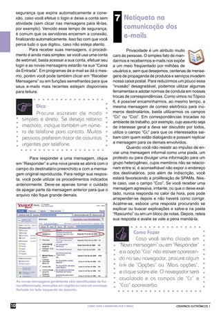 segurança que expira automaticamente a cone-
     xão, caso você efetue o login e deixe a conta sem
     atividade (sem clicar nas mensagens para lê-las,
                                                                    7 Netiqueta na
     por exemplo). Vencido esse tempo de segurança,                       comunicação dos
     é comum que os servidores encerrem a conexão,
     ﬁnalizando automaticamente. Isso faz com que você
                                                                          e-mails
     perca tudo o que digitou, caso não esteja atento.
             Para receber suas mensagens, o procedi-                       Privacidade é um atributo muito
     mento é ainda mais simples: se você usa uma conta            caro às pessoas. O simples fato de man-
     de webmail, basta acessar a sua conta, efetuar seu           darmos e recebermos e-mails nos expõe
     login e as novas mensagens estarão na sua “Caixa             a um meio freqüentado por milhões de
     de Entrada”. Em programas de e-mail se dá o mes-             usuários e, sem que desejemos, centenas de mensa-
     mo, porém você pode também clicar em “Receber                gens de propaganda de produtos e serviços invadem
     Mensagens” ou em funções semelhantes para que                nossa caixa postal. Para reduzirmos um pouco essa
     seus e-mails mais recentes estejam disponíveis               “invasão” desagradável, podemos utilizar algumas
     para leitura.                                                ferramentas e adotar normas de conduta em nossas
                                                                  trocas de correspondências. Como vimos no Tópico
                                                                  6, é possível encaminharmos, ao mesmo tempo, a
              Dica                                                mesma mensagem de correio eletrônico para inú-
               Procure escrever de modo                           meros destinatários, basta utilizarmos os campos
                                                                  “Cc” ou “Cco”. Em correspondências trocadas no
        simples e direto. Se deseja retorno                       ambiente de trabalho, por exemplo, cujo assunto seja
        imediato, indique também um núme-                         de interesse geral e deva ser discutido por todos,
        ro de telefone para contato. Muitas                       utilize o campo “Cc” para que os interessados sai-
        pessoas preferem tratar de assuntos                       bam com quem estão dialogando e possam replicar
                                                                  a mensagem para os demais envolvidos.
        urgentes por telefone.
                                                                           Quando você não resistir ao impulso de en-
                                                                  viar uma mensagem informal como uma piada, um
            Para responder a uma mensagem, clique                 protesto ou para divulgar uma informação para um
     em “Responder” e uma nova janela se abrirá com o             grupo heterogêneo, cujos membros não se relacio-
     campo do destinatário preenchido e com a mensa-              nam entre si, é aconselhável não expor o endereço
     gem original reproduzida. Para redigir sua respos-           dos destinatários, pois além de indiscrição, você
     ta, você pode utilizar os procedimentos indicados            estará favorecendo a proliferação de SPAMs. Nes-
     anteriormente. Deve-se apenas tomar o cuidado                te caso, use o campo “Cco”. Se você receber uma
     de apagar parte da mensagem anterior para que o              mensagem agressiva, irritante, ou que o deixe exal-
     arquivo não ﬁque grande demais.                              tado, nunca responda no calor da hora, pois pode
                                                                  arrepender-se depois e não haverá como corrigir.
                                                                  Acalme-se, esboce uma resposta procurando se
                                                                  explicar ou buscar explicações e salve-a na pasta
                                                                  “Rascunho” ou em um bloco de notas. Depois, releia
                                                                  sua resposta e avalie se vale a pena mandá-la.


                                                                              Como Fazer
                                                                               Caso você tenha clicado em
                                                                       “Nova mensagem” ou em “Responder”
                                                                       e a opção “Cco” não estiver aparecen-
                                                                       do no seu navegador, procure algum
                                                                       link de “Opções” ou “Mais opções”,
                                                                       e clique sobre ele. O navegador será
                                                                       atualizado e os campos de “Cc” e
     As novas mensagens geralmente vêm identiﬁcadas de for-
     ma diferenciada, marcadas em negrito ou com um envelope           “Cco” aparecerão.
     fechado no lado esquerdo do assunto.



10                                              COMO USAR E GERENCIAR SEUS E-MAILS                   CADERNOS ELETRÔNICOS 1
 