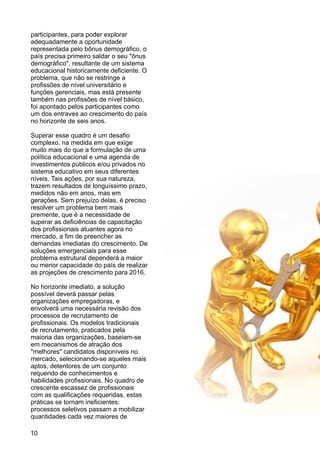 participantes, para poder explorar
adequadamente a oportunidade
representada pelo bônus demográfico, o
país precisa primeiro saldar o seu "ônus
demográfico", resultante de um sistema
educacional historicamente deficiente. O
problema, que não se restringe a
profissões de nível universitário e
funções gerenciais, mas está presente
também nas profissões de nível básico,
foi apontado pelos participantes como
um dos entraves ao crescimento do país
no horizonte de seis anos.
Superar esse quadro é um desafio
complexo, na medida em que exige
muito mais do que a formulação de uma
política educacional e uma agenda de
investimentos públicos e/ou privados no
sistema educativo em seus diferentes
níveis. Tais ações, por sua natureza,
trazem resultados de longuíssimo prazo,
medidos não em anos, mas em
gerações. Sem prejuízo delas, é preciso
resolver um problema bem mais
premente, que é a necessidade de
superar as deficiências de capacitação
dos profissionais atuantes agora no
mercado, a fim de preencher as
demandas imediatas do crescimento. De
soluções emergenciais para esse
problema estrutural dependerá a maior
ou menor capacidade do país de realizar
as projeções de crescimento para 2016.
No horizonte imediato, a solução
possível deverá passar pelas
organizações empregadoras, e
envolverá uma necessária revisão dos
processos de recrutamento de
profissionais. Os modelos tradicionais
de recrutamento, praticados pela
maioria das organizações, baseiam-se
em mecanismos de atração dos
"melhores" candidatos disponíveis no
mercado, selecionando-se aqueles mais
aptos, detentores de um conjunto
requerido de conhecimentos e
habilidades profissionais. No quadro de
crescente escassez de profissionais
com as qualificações requeridas, estas
práticas se tornam ineficientes:
processos seletivos passam a mobilizar
quantidades cada vez maiores de
10
 