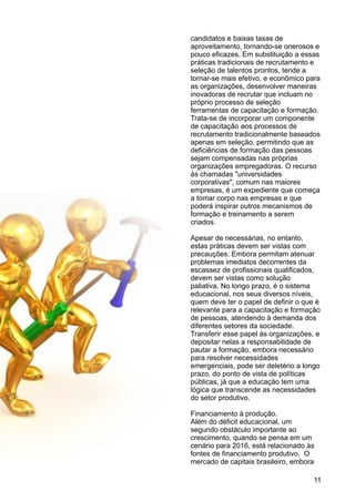 candidatos e baixas taxas de
aproveitamento, tornando-se onerosos e
pouco eficazes. Em substituição a essas
práticas tradicionais de recrutamento e
seleção de talentos prontos, tende a
tornar-se mais efetivo, e econômico para
as organizações, desenvolver maneiras
inovadoras de recrutar que incluam no
próprio processo de seleção
ferramentas de capacitação e formação.
Trata-se de incorporar um componente
de capacitação aos processos de
recrutamento tradicionalmente baseados
apenas em seleção, permitindo que as
deficiências de formação das pessoas
sejam compensadas nas próprias
organizações empregadoras. O recurso
às chamadas "universidades
corporativas", comum nas maiores
empresas, é um expediente que começa
a tomar corpo nas empresas e que
poderá inspirar outros mecanismos de
formação e treinamento a serem
criados.
Apesar de necessárias, no entanto,
estas práticas devem ser vistas com
precauções. Embora permitam atenuar
problemas imediatos decorrentes da
escassez de profissionais qualificados,
devem ser vistas como solução
paliativa. No longo prazo, é o sistema
educacional, nos seus diversos níveis,
quem deve ter o papel de definir o que é
relevante para a capacitação e formação
de pessoas, atendendo à demanda dos
diferentes setores da sociedade.
Transferir esse papel às organizações, e
depositar nelas a responsabilidade de
pautar a formação, embora necessário
para resolver necessidades
emergenciais, pode ser deletério a longo
prazo, do ponto de vista de políticas
públicas, já que a educação tem uma
lógica que transcende as necessidades
do setor produtivo.
Financiamento à produção.
Além do déficit educacional, um
segundo obstáculo importante ao
crescimento, quando se pensa em um
cenário para 2016, está relacionado às
fontes de financiamento produtivo. O
mercado de capitais brasileiro, embora
11
 
