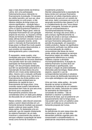 seja o mais desenvolvido da América investimento produtivo.
Latina, tem uma participação Atender adequadamente a população de
historicamente pouco relevante no baixa renda com serviços financeiros
financiamento à produção. O mercado deverá ter um efeito importante sobre o
de crédito bancário, por sua vez, atua crescimento do país em um cenário de
basicamente no curto prazo, e não seis anos, dado o processo em curso de
oferece créditos de longo prazo em ascensão econômica das classes C e D
volume significativo – exceção feita a e o fortalecimento de uma "nova classe
alguma atuação de instituições públicas média" emergente, formada em grande
como a Caixa Econômica Federal e o parte por empreendedores e
Banco do Brasil. Regra geral, resta às microempreendedores formais ou
empresas financiarem-se com geração informais. Ao longo dos anos 2000, o
própria de recursos, ou recorrer a linhas país avançou significativamente na
oficiais de fomento do BNDES. Embora criação de canais e serviços voltados à
estas últimas tenham crescido muito em inclusão bancária e ao acesso a
volume no passado recente, ainda serviços financeiros adequados a esta
assim o mercado de financiamento de parcela da população, em especial o
longo prazo no Brasil fica muito aquém crédito produtivo. Apesar do significativo
do padrão de países desenvolvidos, o crescimento verificado nos últimos anos
que constitui um importante na comercialização de crédito a
estrangulamento para o crescimento. consumidores das faixas de menor
renda, ainda são escassos os serviços
É necessário, nesse quadro, criar financeiros (sejam de crédito, seguros,
condições para que o setor bancário e pagamentos eletrônicos ou outros)
demais detentores de recursos destinem voltados a apoiar a atividade
uma parcela maior de suas carteiras a microempreendendora. A atuação do
operações de financiamento mais sistema financeiro na área deve ser
longas. Um dos principais obstáculos intensificada e aperfeiçoada, com
que têm se apresentado para tanto é a atenção à criação de potencialidades
manutenção da taxa básica de juros oferecidas pela tecnologia. Neste ultimo
(SELIC) em níveis ainda relativamente aspecto, expandir o uso de
altos, mesmo com a redução verificada correspondentes bancários e celulares
ao longo dos últimos anos. Isto torna o como canais de distribuição bancários é
financiamento da dívida pública uma uma ação estratégica a ser perseguida.
alternativa mais rentável para os
detentores de capital do que o Uma vez mais, estas ações – às quais
financiamento de longo prazo. Uma deverão se somar os benefícios
reversão nesse quadro naturalmente advindos da instituição de um cadastro
demandará bem mais do que seis anos, positivo de crédito, reduzindo os custos
de forma que a escassez de de assimetria de informação na
financiamento produtivo deve ser concessão de créditos – não se
considerada como um dado para efeitos destinam a resolver o problema
da discussão de um cenário para 2016. estrutural de base, que só poderá ter um
equacionamento real no longo prazo,
Nesse contexto, cabe discutir possíveis mas podem agir como um paliativo para
ações a serem desenvolvidas em um reduzir os entraves ao crescimento no
horizonte temporal imediato que possam horizonte proposto de 5 anos.
ajudar a atenuar esse quadro. Entre
essas ações, foi destacada uma em Infraestrutura.
particular, que diz respeito diretamente As deficiências do país nessa área são
ao sistema financeiro: de um lado, conhecidas e, se por um lado elas
incentivar o crescimento dos canais e demandam políticas urgentes para não
serviços voltados à população de baixa comprometer a competitividade e o
renda como forma de incentivar o potencial de crescimento econômico do
12
 