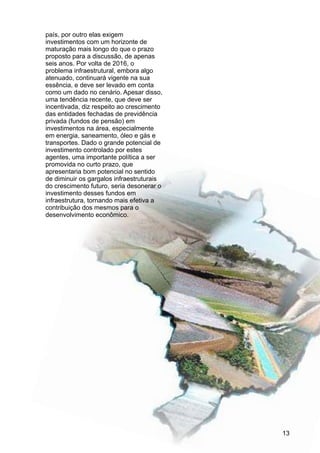país, por outro elas exigem
investimentos com um horizonte de
maturação mais longo do que o prazo
proposto para a discussão, de apenas
seis anos. Por volta de 2016, o
problema infraestrutural, embora algo
atenuado, continuará vigente na sua
essência, e deve ser levado em conta
como um dado no cenário. Apesar disso,
uma tendência recente, que deve ser
incentivada, diz respeito ao crescimento
das entidades fechadas de previdência
privada (fundos de pensão) em
investimentos na área, especialmente
em energia, saneamento, óleo e gás e
transportes. Dado o grande potencial de
investimento controlado por estes
agentes, uma importante política a ser
promovida no curto prazo, que
apresentaria bom potencial no sentido
de diminuir os gargalos infraestruturais
do crescimento futuro, seria desonerar o
investimento desses fundos em
infraestrutura, tornando mais efetiva a
contribuição dos mesmos para o
desenvolvimento econômico.
13
 