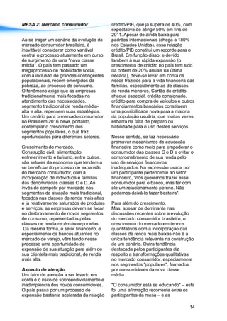 MESA 2: Mercado consumidor crédito/PIB, que já supera os 40%, com
expectativa de atingir 50% em fins de
2011. Apesar de ainda baixa para
Ao se traçar um cenário da evolução do padrões internacionais (chega a 180%
mercado consumidor brasileiro, é nos Estados Unidos), essa relação
inevitável considerar como variável crédito/PIB constitui um recorde para o
central o processo atualmente em curso Brasil. Em função disso, e devido
de surgimento de uma "nova classe também à sua rápida expansão (o
média". O país tem passado um crescimento de crédito no país tem sido
megaprocesso de mobilidade social, da ordem de 20% anuais na última
com a inclusão de grandes contingentes década), deve-se levar em conta os
populacionais, recém-emergidos da riscos trazidos para a vida financeira das
pobreza, ao processo de consumo. famílias, especialmente as de classes
O fenômeno exige que as empresas de renda menores. Cartão de crédito,
tradicionalmente mais focadas no cheque especial, crédito consignado,
atendimento das necessidades, crédito para compra de veículos e outros
segmento tradicional de renda média- financiamentos bancários constituem
alta e alta, repensem suas estratégias. uma possibilidade nova para a maioria
Um cenário para o mercado consumidor da população usuária, que muitas vezes
no Brasil em 2016 deve, portanto, esbarra na falta de preparo ou
contemplar o crescimento dos habilidade para o uso destes serviços.
segmentos populares, o que traz
oportunidades para diferentes setores. Nesse sentido, se faz necessário
promover mecanismos de educação
Crescimento do mercado. financeira como meio para empoderar o
Construção civil, alimentação, consumidor das classes C e D e evitar o
entretenimento e turismo, entre outros, comprometimento de sua renda pelo
são setores da economia que tendem a uso de serviços financeiros
se beneficiar do processo de expansão inadequados. Na expressão usada por
do mercado consumidor, com a um participante pertencente ao setor
incorporação de indivíduos e famílias financeiro, "nós queremos trazer esse
das denominadas classes C e D. Ao consumidor para o banco, mas ter com
invés de competir por mercado nos ele um relacionamento perene. Não
segmentos de atuação mais tradicional, podemos deixá-lo fazer besteira".
focados nas classes de renda mais altas
e já relativamente saturados de produtos Para além do crescimento.
e serviços, as empresas devem se focar Mas, apesar de dominante nas
no desbravamento de novos segmentos discussões recentes sobre a evolução
de consumo, representados pelas do mercado consumidor brasileiro, o
classes de renda recém-incorporadas. crescimento do mercado em termos
Da mesma forma, o setor financeiro, e quantitativos com a incorporação das
especialmente os bancos atuantes no classes de renda mais baixas não é a
mercado de varejo, vêm tendo nesse única tendência relevante na construção
processo uma oportunidade de de um cenário. Outra tendência
expansão de sua atuação para além de destacada pelos participantes diz
sua clientela mais tradicional, de renda respeito a transformações qualitativas
mais alta. no mercado consumidor, especialmente
nos segmentos "populares", formados
Aspecto de atenção. por consumidores da nova classe
Um fator de atenção a ser levado em média.
conta é o risco de sobreendividamento e
inadimplência dos novos consumidores. "O consumidor está se educando" – esta
O país passa por um processo de foi uma afirmação recorrente entre os
expansão bastante acelerada da relação participantes da mesa – e as
14
 