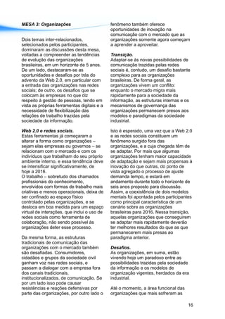 MESA 3: Organizações fenômeno também oferece
oportunidades de inovação na
comunicação com o mercado que as
Dois temas inter-relacionados, organizações somente agora começam
selecionados pelos participantes, a aprender a aproveitar.
dominaram as discussões desta mesa,
voltadas a compreender as tendências Transição.
de evolução das organizações Adaptar-se às novas possibilidades de
brasileiras, em um horizonte de 5 anos. comunicação trazidas pelas redes
De um lado, destacaram-se as sociais é, contudo, um desafio bastante
oportunidades e desafios por trás do complexo para as organizações
advento da Web 2.0, em particular com brasileiras. De forma geral, as
a entrada das organizações nas redes organizações vivem um conflito:
sociais; de outro, os desafios que se enquanto o mercado migra mais
colocam às empresas no que diz rapidamente para a sociedade da
respeito à gestão de pessoas, tendo em informação, as estruturas internas e os
vista as próprias ferramentas digitais e a mecanismos de governança das
necessidade de flexibilização das organizações permanecem presos aos
relações de trabalho trazidas pela modelos e paradigmas da sociedade
sociedade da informação. industrial.
Web 2.0 e redes sociais. Isto é esperado, uma vez que a Web 2.0
Estas ferramentas já começaram a e as redes sociais constituem um
alterar a forma como organizações – fenômeno surgido fora das
sejam elas empresas ou governos – se organizações, e a cuja chegada têm de
relacionam com o mercado e com os se adaptar. Por mais que algumas
indivíduos que trabalham do seu próprio organizações tenham maior capacidade
ambiente interno, e essa tendência deve de adaptação e sejam mais propensas à
se intensificar significativamente, de inovação do que outras, do ponto de
hoje a 2016. vista agregado o processo de ajuste
O trabalho – sobretudo dos chamados demanda tempo, e estará em
profissionais do conhecimento, andamento durante todo o horizonte de
envolvidos com formas de trabalho mais seis anos proposto para discussão.
criativas e menos operacionais, deixa de Assim, a coexistência de dois modelos
ser confinado ao espaço físico mentais foi apontada pelos participantes
controlado pelas organizações, e se como principal característica de um
desloca em boa medida para um espaço cenário sobre as organizações
virtual de interações, que inclui o uso de brasileiras para 2016. Nessa transição,
redes sociais como ferramenta de aquelas organizações que conseguirem
colaboração, não sendo possível às se adaptar mais rapidamente deverão
organizações deter esse processo. ter melhores resultados do que as que
permanecerem mais presas ao
Da mesma forma, as estruturas paradigma anterior.
tradicionais de comunicação das
organizações com o mercado também Desafios.
são desafiadas. Consumidores, As organizações, em suma, estão
cidadãos e grupos da sociedade civil vivendo hoje um paradoxo entre as
ganham voz nas redes sociais, e possibilidades trazidas pela sociedade
passam a dialogar com a empresa fora da informação e os modelos de
dos canais tradicionais, organização vigentes, herdados da era
institucionalizados, de comunicação. Se industrial.
por um lado isso pode causar
resistências e reações defensivas por Até o momento, a área funcional das
parte das organizações, por outro lado o organizações que mais sofreram as
16
 