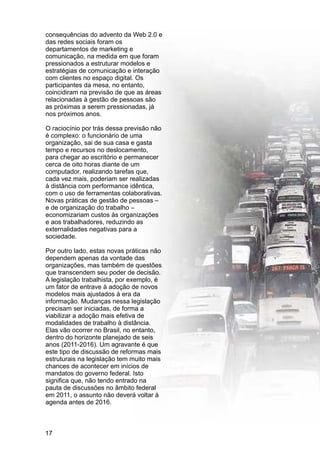 consequências do advento da Web 2.0 e
das redes sociais foram os
departamentos de marketing e
comunicação, na medida em que foram
pressionados a estruturar modelos e
estratégias de comunicação e interação
com clientes no espaço digital. Os
participantes da mesa, no entanto,
coincidiram na previsão de que as áreas
relacionadas à gestão de pessoas são
as próximas a serem pressionadas, já
nos próximos anos.
O raciocínio por trás dessa previsão não
é complexo: o funcionário de uma
organização, sai de sua casa e gasta
tempo e recursos no deslocamento,
para chegar ao escritório e permanecer
cerca de oito horas diante de um
computador, realizando tarefas que,
cada vez mais, poderiam ser realizadas
à distância com performance idêntica,
com o uso de ferramentas colaborativas.
Novas práticas de gestão de pessoas –
e de organização do trabalho –
economizariam custos às organizações
e aos trabalhadores, reduzindo as
externalidades negativas para a
sociedade.
Por outro lado, estas novas práticas não
dependem apenas da vontade das
organizações, mas também de questões
que transcendem seu poder de decisão.
A legislação trabalhista, por exemplo, é
um fator de entrave à adoção de novos
modelos mais ajustados à era da
informação. Mudanças nessa legislação
precisam ser iniciadas, de forma a
viabilizar a adoção mais efetiva de
modalidades de trabalho à distância.
Elas vão ocorrer no Brasil, no entanto,
dentro do horizonte planejado de seis
anos (2011-2016). Um agravante é que
este tipo de discussão de reformas mais
estruturais na legislação tem muito mais
chances de acontecer em inícios de
mandatos do governo federal. Isto
significa que, não tendo entrado na
pauta de discussões no âmbito federal
em 2011, o assunto não deverá voltar à
agenda antes de 2016.
17
 
