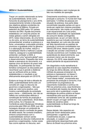 MESA 4: Sustentabilidade maiores reflexões e sem mudanças de
fato nos modelos de operação.
Traçar um cenário relacionado ao tema Crescimento econômico e padrões de
da sustentabilidade, tendo como produção e consumo. O mundo tem hoje
horizonte de planejamento o ano 2016, estimados 1,5 bilhão de pessoas em
necessariamente remete à discussão situação de pobreza, boa parte delas
dos objetivos globais constantes da concentrada naqueles países em que a
Declaração do Milênio, firmada em renda per capita tem maiores previsões
setembro de 2000 pelos 191 países- de crescimento. Isto impõe um problema
membro da ONU. Aquele documento a ser equacionado em curto prazo,
estabeleceu um conjunto preciso de relacionado à ampliação da capacidade
metas globais a serem atingidas em de consumir destes contingentes
2015, todas relacionadas, de uma forma populacionais: se por um lado não se
ou de outra, ao tema da sustentabilidade questiona que sua inclusão econômica
sócioambiental: erradicar a pobreza e a seja desejável, por outro ela não pode
fome, universalizar a educação primária, ser feita reproduzindo os padrões de
promover a igualdade entre os gêneros produção e consumo consolidados nos
e a valorização da mulher, reduzir a últimos 200 anos. Nesse quadro, surge
mortalidade infantil e melhorar a saúde o desafio de conciliar crescimento e
materna, assegurar a sustentabilidade inclusão econômicos com modelos mais
ambiental, combater a AIDS, e sustentáveis de desenvolvimento, que
desenvolver uma "parceria global" para envolvam menor uso de recursos
o desenvolvimento. Passados dez anos naturais. Em 2016, esse desafio ainda
desde a assinatura do documento, e a estará pendente de equacionamento.
apenas cinco do término do prazo nele
estipulado, os participantes da mesa Um diagnóstico muito semelhante é
temática começaram as discussões por aplicável ao caso específico brasileiro.
reconhecer que é grande a distância Ao longo da última década, cerca de 40
que se verificará entre as metas milhões de pessoas emergiram da
estabelecidas e o resultado a ser pobreza e ingressaram na classe C,
efetivamente alcançado em 2015/16. configurando o crescimento de uma
"nova classe média", incorporada aos
Embora ao longo de toda a década de processos de produção e consumo. A se
2000, sustentabilidade tenha sido um confirmarem os prognósticos de
conceito em voga no discurso de crescimento moderado e contínuo do
governos e organizações – fato que PIB nos próximos anos, esse fenômeno
pode ser visto como positivo, pois se reverterá até meados da década. Até
mostra a sensibilização da sociedade que ponto isto é sustentável, e quais
para o tema –, infelizmente, isto não se estratégias de política pública se fazem
refletiu em contribuições efetivas à necessárias para que ele possa ser
constituição de formas de produção e considerado como tal, são questões que
consumo mais sustentáveis. Sinal disso, devem ocupar um lugar central no
entre outros, foi o fracasso da debate de cenários sobre
Conferência sobre Mudanças Climáticas sustentabilidade no Brasil ao longo da
promovida pela ONU em 2009, que não próxima década.
conseguiu alcançar um protocolo de
ações para reduzir a emissão de gases Desse debate, três aspectos em
de efeito estufa. No contexto brasileiro, particular foram destacados pelos
embora compromissos com a participantes: a agenda de
sustentabilidade venham sendo investimentos do país, o papel da
incorporados ao discurso institucional de educação, e o papel a ser
governos e organizações, muitas vezes potencialmente desempenhado pelo
isso ocorre apenas no discurso, sem Banco do Brasil nos próximos anos.
18
 