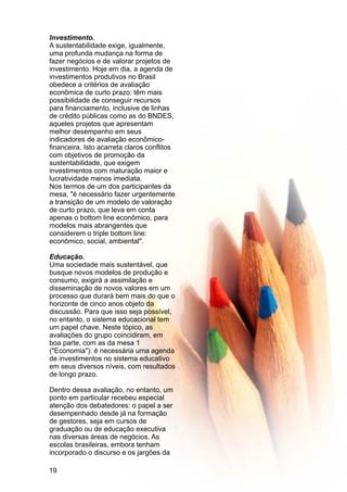 Investimento.
A sustentabilidade exige, igualmente,
uma profunda mudança na forma de
fazer negócios e de valorar projetos de
investimento. Hoje em dia, a agenda de
investimentos produtivos no Brasil
obedece a critérios de avaliação
econômica de curto prazo: têm mais
possibilidade de conseguir recursos
para financiamento, inclusive de linhas
de crédito públicas como as do BNDES,
aqueles projetos que apresentam
melhor desempenho em seus
indicadores de avaliação econômico-
financeira. Isto acarreta claros conflitos
com objetivos de promoção da
sustentabilidade, que exigem
investimentos com maturação maior e
lucratividade menos imediata.
Nos termos de um dos participantes da
mesa, "é necessário fazer urgentemente
a transição de um modelo de valoração
de curto prazo, que leva em conta
apenas o bottom line econômico, para
modelos mais abrangentes que
considerem o triple bottom line:
econômico, social, ambiental".
Educação.
Uma sociedade mais sustentável, que
busque novos modelos de produção e
consumo, exigirá a assimilação e
disseminação de novos valores em um
processo que durará bem mais do que o
horizonte de cinco anos objeto da
discussão. Para que isso seja possível,
no entanto, o sistema educacional tem
um papel chave. Neste tópico, as
avaliações do grupo coincidiram, em
boa parte, com as da mesa 1
("Economia"): é necessária uma agenda
de investimentos no sistema educativo
em seus diversos níveis, com resultados
de longo prazo.
Dentro dessa avaliação, no entanto, um
ponto em particular recebeu especial
atenção dos debatedores: o papel a ser
desempenhado desde já na formação
de gestores, seja em cursos de
graduação ou de educação executiva
nas diversas áreas de negócios. As
escolas brasileiras, embora tenham
incorporado o discurso e os jargões da
19
 