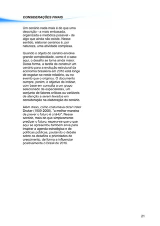 CONSIDERAÇÕES FINAIS
Um cenário nada mais é do que uma
descrição - a mais embasada,
organizada e metódica possível - de
algo que ainda não existe. Nesse
sentido, elaborar cenários é, por
natureza, uma atividade complexa.
Quando o objeto do cenário envolve
grande complexidade, como é o caso
aqui, o desafio se torna ainda maior.
Desta forma, a tarefa de construir um
cenário para a evolução estrutural da
economia brasileira em 2016 está longe
de esgotar-se neste relatório, ou no
evento que o originou. O documento
cumpre, porém, o objetivo de indicar,
com base em consulta a um grupo
selecionado de especialistas, um
conjunto de fatores críticos ou variáveis
de atenção a serem levados em
consideração na elaboração do cenário.
Além disso, como costumava dizer Peter
Druker (1909-2005), "a melhor maneira
de prever o futuro é criá-lo". Nesse
sentido, mais do que simplesmente
predizer o futuro, espera-se que o que
aqui se apresentou também sirva para
inspirar a agenda estratégica e de
políticas públicas, pautando o debate
sobre os desafios e prioridades de
crescimento, de forma a influenciar
positivamente o Brasil de 2016.
21
 