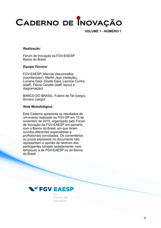 Realização:
Fórum de Inovação da FGV-EAESP
Banco do Brasil
Equipe Técnica:
FGV-EAESP: Marcos Vasconcellos
(coordenador), Martin Jayo (redação),
Luciana Gaia, Gisele Gaia, Leonice Cunha
(staff), Flávia Canella (staff, layout e
diagramação)
BANCO DO BRASIL: Fulano de Tal (cargo),
Sicrano (cargo)
Nota Metodológica:
Este Caderno apresenta os resultados de
um evento realizado na FGV-SP em 10 de
novembro de 2010, organizado pelo Fórum
de Inovação da FGV-EAESP em parceria
com o Banco do Brasil, em que foram
ouvidos diferentes especialistas e
profissionais convidados. Os comentários
ou juízos expressos no documento não
representam a opinião de nenhum dos
participantes tomado isoladamente, nem
tampouco a da FGV-EAESP ou do Banco
do Brasil.
3
 
