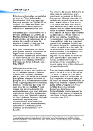 APRESENTAÇÃO
Nos primeiros 60 minutos de trabalho de
cada mesa, os participantes foram
Este documento sintetiza os resultados incentivados a expressar-se de forma
do encontro Fórum de Inovação - livre, sem um roteiro de discussão pré-
Cenários para 2016, promovido pelo estabelecido: perguntou-se apenas que
Fórum de Inovação da FGV-EAESP em visão cada um tinha do Brasil em um
conjunto com o Banco do Brasil, nas horizonte de seis anos, no tocante ao
dependências da FGV-EAESP, na tema de discussão da mesa. Ao fim de
manhã de 10 de novembro de 2010. sessenta minutos desse brainstorming
inicial, os líderes e relatores de cada
O evento teve por finalidade fornecer à mesa fizeram um balanço dos diferentes
Diretoria Estratégica e à Gerência de tópicos surgidos, a fim de selecionar
Monitoramento Estratégico do Banco do dentre eles os temas mais críticos,
Brasil subsídios para elaboração de um merecedores de maior detalhamento. As
cenário da evolução estrutural da mesas voltaram então a se reunir para
economia brasileira no horizonte dos uma segunda sessão de debates, com
próximos seis anos (2011-2016). 90 minutos de duração, desta vez com o
objetivo de aprofundar a discussão. Se
Para tanto, o encontro reuniu oitenta na seção anterior a discussão fora livre
participantes, incluindo profissionais de e desestruturada, a fim de permitir que
organizações privadas e públicas, os temas viessem à tona, nesta
consultores e acadêmicos, selecionados segunda seção o debate foi conduzido
de acordo com suas áreas de atuação e pelos coordenadores das mesas de
expertise, e convidados pela Diretoria forma a identificar elementos de
Estratégica do Banco do Brasil e pela consenso entre os especialistas no
FGV-EAESP. tocante a cada ponto crítico selecionado
para aprofundamento.
Aplicou-se no encontro uma
metodologia pensada para, no intervalo Por meio dessa metodologia promoveu-
de poucas horas que durou o evento, se um total de 10 horas de discussões
coletar o maior número possível de (2,5 horas por mesa), as quais foram
percepções e opiniões dos especialistas gravadas e transcritas para análise. O
participantes, a respeito dos rumos do que se apresenta a seguir é o produto
país para 2016. A dinâmica consistiu em da análise do material assim coletado. O
dividir os participantes em quatro mesas documento encontra-se estruturado em
temáticas simultâneas, de acordo com quatro partes, uma para cada mesa
suas áreas de especialidade. A estas temática (Economia, Mercado
mesas, com aproximadamente vinte Consumidor, Organizações e
participantes cada uma, foram atribuídos Sustentabilidade, e procura apresentar
quatro temas específicos de discussão, diretrizes gerais a serem consideradas
selecionados pela Diretoria Estratégica pelo Banco do Brasil na formulação de
do Banco do Brasil: Economia, Mercado um cenário para 2016.)
Consumidor, Organizações e
Sustentabilidade. Para conduzir os
trabalhos, cada uma das mesas contou
com um líder e um relator, papéis
exercidos por professores da FGV-
1EAESP .
1Foram líderes de mesa os professores Martin Jayo (Economia), Silvana Aguiar (Mercado Consumidor), Daisy Grisolia
(Organizações) e Wilson Nobre (Sustentabilidade). Como relatores atuaram os professores Lauro Gonzalez (Economia),
Fernando Coelho Martins Ferreira (Mercado Consumidor), José Ernesto Lima Gonçalves (Organizações) e Tatiana Sansone
Soster (Sustentabilidade).
7
 