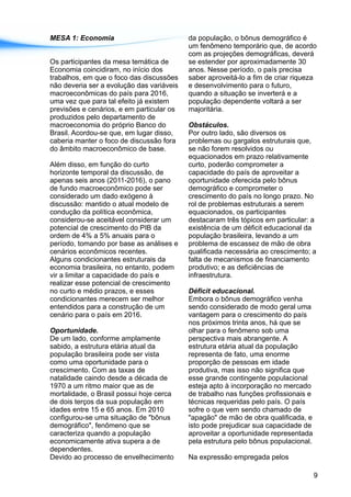 MESA 1: Economia da população, o bônus demográfico é
um fenômeno temporário que, de acordo
com as projeções demográficas, deverá
Os participantes da mesa temática de se estender por aproximadamente 30
Economia coincidiram, no início dos anos. Nesse período, o país precisa
trabalhos, em que o foco das discussões saber aproveitá-lo a fim de criar riqueza
não deveria ser a evolução das variáveis e desenvolvimento para o futuro,
macroeconômicas do país para 2016, quando a situação se inverterá e a
uma vez que para tal efeito já existem população dependente voltará a ser
previsões e cenários, e em particular os majoritária.
produzidos pelo departamento de
macroeconomia do próprio Banco do Obstáculos.
Brasil. Acordou-se que, em lugar disso, Por outro lado, são diversos os
caberia manter o foco de discussão fora problemas ou gargalos estruturais que,
do âmbito macroeconômico de base. se não forem resolvidos ou
equacionados em prazo relativamente
Além disso, em função do curto curto, poderão comprometer a
horizonte temporal da discussão, de capacidade do país de aproveitar a
apenas seis anos (2011-2016), o pano oportunidade oferecida pelo bônus
de fundo macroeconômico pode ser demográfico e comprometer o
considerado um dado exógeno à crescimento do país no longo prazo. No
discussão: mantido o atual modelo de rol de problemas estruturais a serem
condução da política econômica, equacionados, os participantes
considerou-se aceitável considerar um destacaram três tópicos em particular: a
potencial de crescimento do PIB da existência de um déficit educacional da
ordem de 4% a 5% anuais para o população brasileira, levando a um
período, tomando por base as análises e problema de escassez de mão de obra
cenários econômicos recentes. qualificada necessária ao crescimento; a
Alguns condicionantes estruturais da falta de mecanismos de financiamento
economia brasileira, no entanto, podem produtivo; e as deficiências de
vir a limitar a capacidade do país e infraestrutura.
realizar esse potencial de crescimento
no curto e médio prazos, e esses Déficit educacional.
condicionantes merecem ser melhor Embora o bônus demográfico venha
entendidos para a construção de um sendo considerado de modo geral uma
cenário para o país em 2016. vantagem para o crescimento do país
nos próximos trinta anos, há que se
Oportunidade. olhar para o fenômeno sob uma
De um lado, conforme amplamente perspectiva mais abrangente. A
sabido, a estrutura etária atual da estrutura etária atual da população
população brasileira pode ser vista representa de fato, uma enorme
como uma oportunidade para o proporção de pessoas em idade
crescimento. Com as taxas de produtiva, mas isso não significa que
natalidade caindo desde a década de esse grande contingente populacional
1970 a um ritmo maior que as de esteja apto à incorporação no mercado
mortalidade, o Brasil possui hoje cerca de trabalho nas funções profissionais e
de dois terços da sua população em técnicas requeridas pelo país. O país
idades entre 15 e 65 anos. Em 2010 sofre o que vem sendo chamado de
configurou-se uma situação de "bônus "apagão" de mão de obra qualificada, e
demográfico", fenômeno que se isto pode prejudicar sua capacidade de
caracteriza quando a população aproveitar a oportunidade representada
economicamente ativa supera a de pela estrutura pelo bônus populacional.
dependentes.
Devido ao processo de envelhecimento Na expressão empregada pelos
9
 