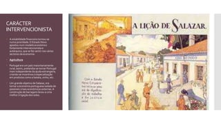 CARÁCTER
INTERVENCIONISTA
 A estabilidade financeira tornou-se
numa prioridade.O Estado Novo
apostou num modelo económico
fortemente intervencionista e
autárquico, que se fez sentir nos vários
sectores da economia:
 Agricultura
 Portugal era um país maioritariamente
rural, assim, pretendia-se tornar Portugal
mais independente da ajuda estrangeira,
criando-se incentivos à especialização
em produtos como a batata, vinho, etc.
 Um grande objetivo de Salazar, era
tornar a economia portuguesa isolada de
possíveis crises económicas externas.A
construção de barragens levou a uma
melhor irrigação dos solos.
 