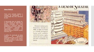  Obras Públicas
 Tinha como principal objetivo o
combate ao desemprego e a
modernização das infra- estruturas
do país.
 A intervenção ativa do Estado fez-
se sentir através da edificação de
pontes, expansão das redes
telegráfica e telefónica, obras de
alargamento nos portos, construção
de barragens, expansão da
eletrificação, construção de
edifícios públicos (hospitais, escolas,
tribunais), etc.
 A política de construção de obras
públicas foi aproveitada
(politicamente) para incutir no povo
português a ideia de que Salazar
era imprescindível à modernização
material do País.
 