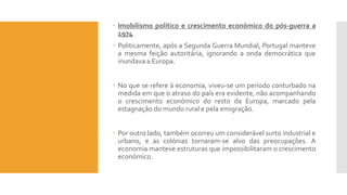  Imobilismo político e crescimento económico do pós-guerra a
1974
 Politicamente, após a Segunda Guerra Mundial, Portugal manteve
a mesma feição autoritária, ignorando a onda democrática que
inundava a Europa.
 No que se refere à economia, viveu-se um período conturbado na
medida em que o atraso do país era evidente, não acompanhando
o crescimento económico do resto da Europa, marcado pela
estagnação do mundo rural e pela emigração.
 Por outro lado, também ocorreu um considerável surto industrial e
urbano, e as colónias tornaram-se alvo das preocupações. A
economia manteve estruturas que impossibilitaram o crescimento
económico.
 
