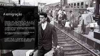 A emigração
 Enquanto que nas décadas de 30 e 40 a
emigração foi bastante reduzida, a década de 60
tornou-se no período de emigração mais intenso
da nossa história, pelos seguintes motivos:
 A política industrial provocou o esquecimento do
mundo rural, logo, sair da aldeia era uma forma
de fugir à miséria;
 Os países europeus que necessitavam de mão-de-
obra, pagavam com salários superiores;
 A partir de 61, a emigração foi, para muitos
jovens, a única maneira de não participar na
guerra entre Portugal e as colónias africanas.
 