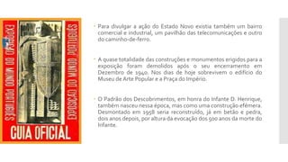  Para divulgar a ação do Estado Novo existia também um bairro
comercial e industrial, um pavilhão das telecomunicações e outro
do caminho-de-ferro.
 A quase totalidade das construções e monumentos erigidos para a
exposição foram demolidos após o seu encerramento em
Dezembro de 1940. Nos dias de hoje sobrevivem o edifício do
Museu de Arte Popular e a Praça do Império.
 O Padrão dos Descobrimentos, em honra do Infante D. Henrique,
também nasceu nessa época, mas como uma construção efémera.
Desmontado em 1958 seria reconstruído, já em betão e pedra,
dois anos depois, por altura da evocação dos 500 anos da morte do
Infante.
 