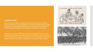  A questão colonial
 Após a guerra mundial, o fomento económico das colónias também
passou a constituir uma preocupação ao governo. Angola e Moçambique
receberam uma atenção privilegiada. Os investimentos do Estado nas
colónias, a partir de 1953, foram incluídos nos Planos de Fomento.
 No entanto, tornou-se difícil para o Governo Português manter a sua
política colonial. Depois da segunda guerra mundial, e com a aprovação
da Carta das Nações Unidas, o Estado Novo viu-se obrigado a rever a sua
política colonial e a procurar soluções para o futuro do nosso império.
 