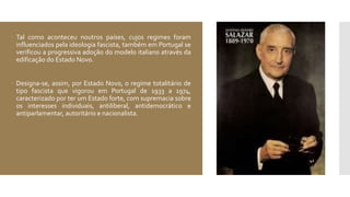  Tal como aconteceu noutros países, cujos regimes foram
influenciados pela ideologia fascista, também em Portugal se
verificou a progressiva adoção do modelo italiano através da
edificação do Estado Novo.
 Designa-se, assim, por Estado Novo, o regime totalitário de
tipo fascista que vigorou em Portugal de 1933 a 1974,
caracterizado por ter um Estado forte, com supremacia sobre
os interesses individuais, antiliberal, antidemocrático e
antiparlamentar, autoritário e nacionalista.
 