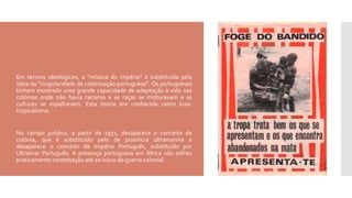  Em termos ideológicos, a “mística do império” é substituída pela
ideia da “singularidade da colonização portuguesa”. Os portugueses
tinham mostrado uma grande capacidade de adaptação à vida nas
colónias onde não havia racismo e as raças se misturavam e as
culturas se espalhavam. Esta teoria era conhecida como luso-
tropicalismo.
 No campo jurídico, a partir de 1951, desaparece o conceito de
colónia, que é substituído pelo de província ultramarina e
desaparece o conceito de Império Português, substituído por
Ultramar Português. A presença portuguesa em África não sofreu
praticamente contestação até ao início da guerra colonial.
 
