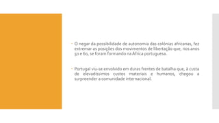  O negar da possibilidade de autonomia das colónias africanas, fez
extremar as posições dos movimentos de libertação que, nos anos
50 e 60, se foram formando na África portuguesa.
 Portugal viu-se envolvido em duras frentes de batalha que, à custa
de elevadíssimos custos materiais e humanos, chegou a
surpreender a comunidade internacional.
 