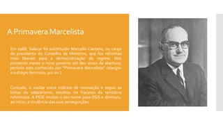 A Primavera Marcelista
 Em 1968, Salazar foi substituído Marcello Caetano, no cargo
de presidente do Conselho de Ministros, que fez reformas
mais liberais para a democratização do regime. Nos
primeiros meses o novo governo até deu sinais de abertura,
período este conhecido por “Primavera Marcelista” (alargou
o sufrágio feminino, por ex.).
 Contudo, o oscilar entre indícios de renovação e seguir as
linhas do salazarismo, resultou no fracasso da tentativa
reformista. A PIDE mudou o seu nome para DGS e diminuiu,
ao início, a virulência das suas perseguições.
 